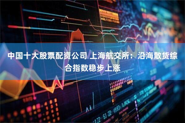 中国十大股票配资公司 上海航交所：沿海散货综合指数稳步上涨