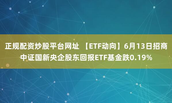正规配资炒股平台网址 【ETF动向】6月13日招商中证国新央企股东回报ETF基金跌0.19%