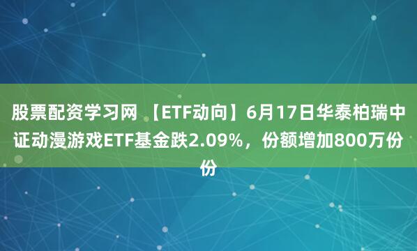 股票配资学习网 【ETF动向】6月17日华泰柏瑞中证动漫游戏ETF基金跌2.09%，份额增加800万份