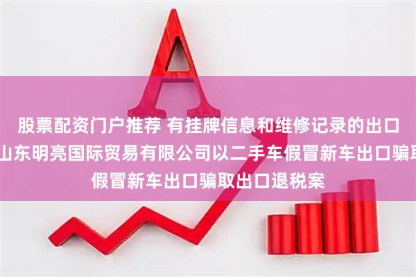 股票配资门户推荐 有挂牌信息和维修记录的出口新车——揭秘山东明亮国际贸易有限公司以二手车假冒新车出口骗取出口退税案