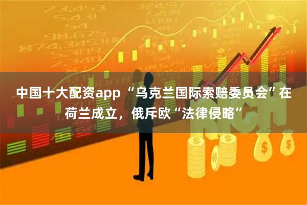 中国十大配资app “乌克兰国际索赔委员会”在荷兰成立，俄斥欧“法律侵略”