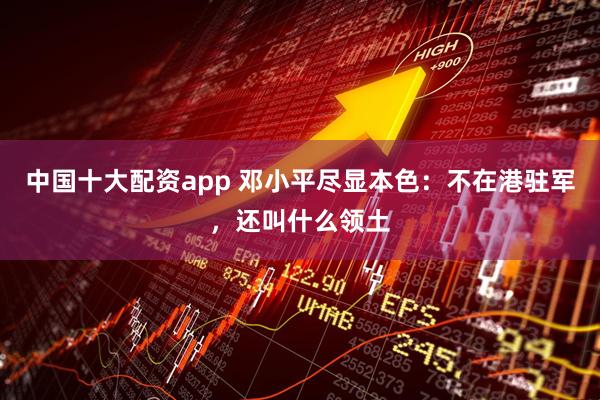 中国十大配资app 邓小平尽显本色：不在港驻军，还叫什么领土