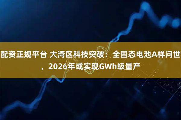 配资正规平台 大湾区科技突破：全固态电池A样问世，2026年或实现GWh级量产