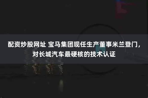 配资炒股网址 宝马集团现任生产董事米兰登门，对长城汽车最硬核的技术认证