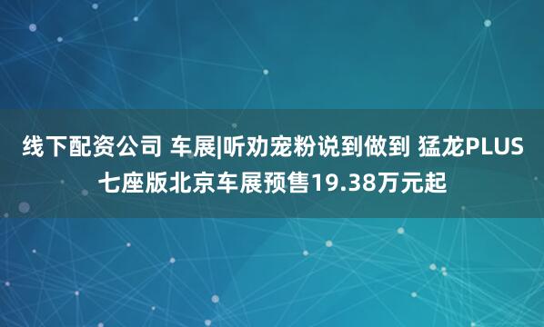 线下配资公司 车展|听劝宠粉说到做到 猛龙PLUS七座版北京车展预售19.38万元起