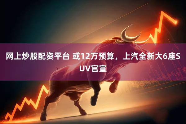 网上炒股配资平台 或12万预算，上汽全新大6座SUV官宣