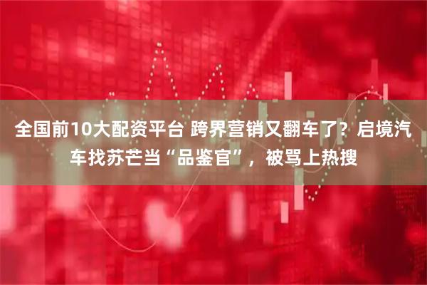 全国前10大配资平台 跨界营销又翻车了？启境汽车找苏芒当“品鉴官”，被骂上热搜