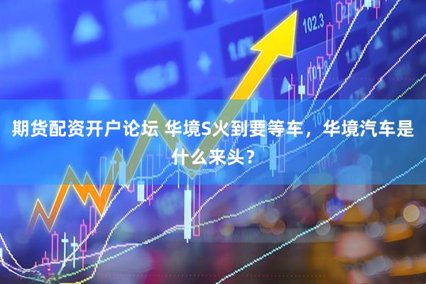 期货配资开户论坛 华境S火到要等车，华境汽车是什么来头？