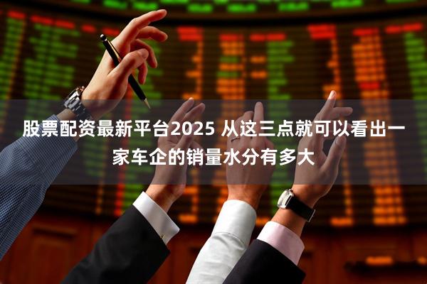 股票配资最新平台2025 从这三点就可以看出一家车企的销量水分有多大