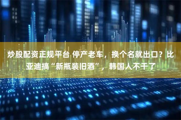 炒股配资正规平台 停产老车，换个名就出口？比亚迪搞“新瓶装旧酒”，韩国人不干了