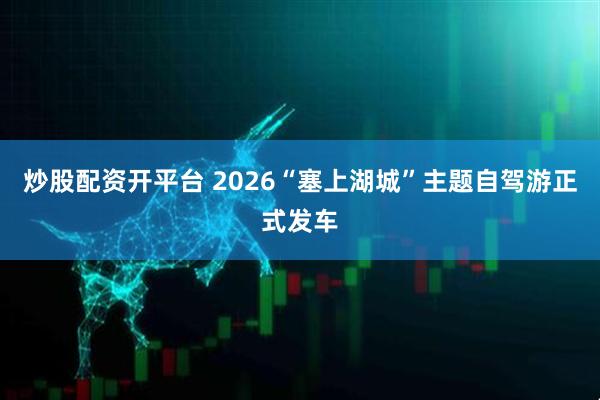 炒股配资开平台 2026“塞上湖城”主题自驾游正式发车